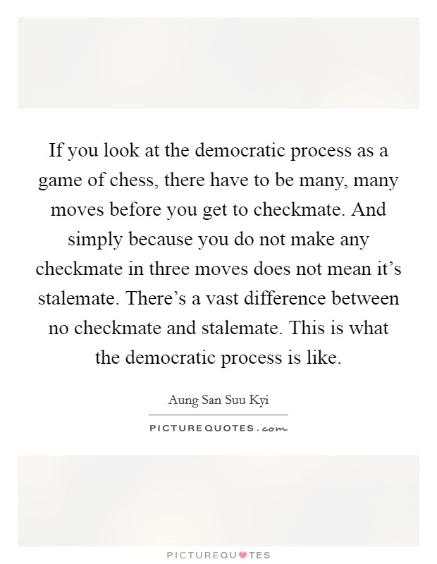 If you look at the democratic process as a game of chess, there have to be many, many moves before you get to checkmate. And simply because you do not make any checkmate in three moves does not mean it's stalemate. There's a vast difference between no checkmate and stalemate. This is what the democratic process is like. Picture Quote #1