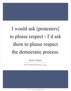 I would ask [protesters] to please respect - I’d ask them to please respect the democratic process Picture Quote #1