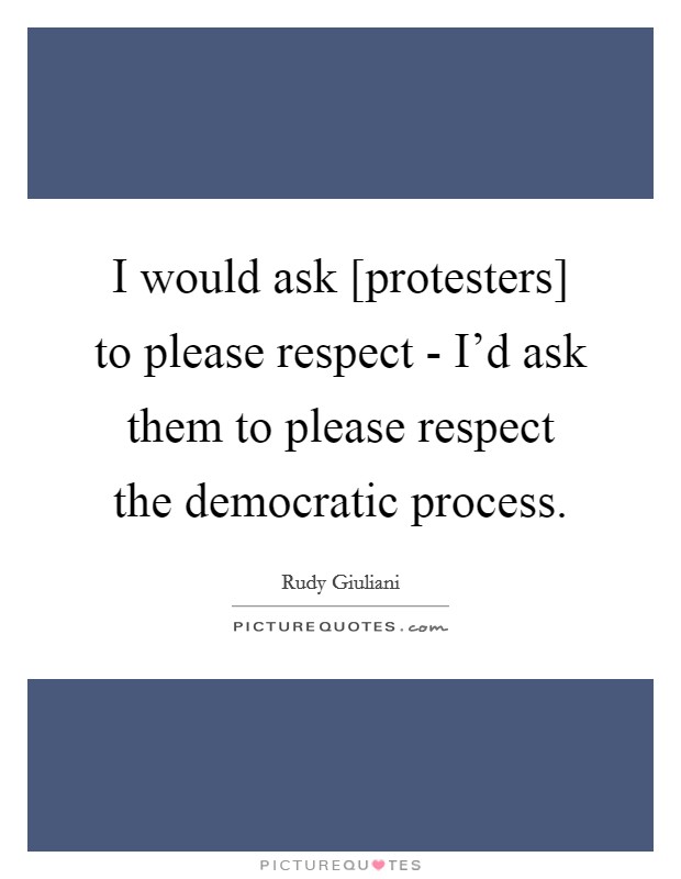 I would ask [protesters] to please respect - I'd ask them to please respect the democratic process. Picture Quote #1