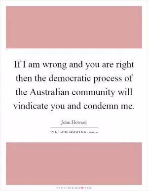 If I am wrong and you are right then the democratic process of the Australian community will vindicate you and condemn me Picture Quote #1
