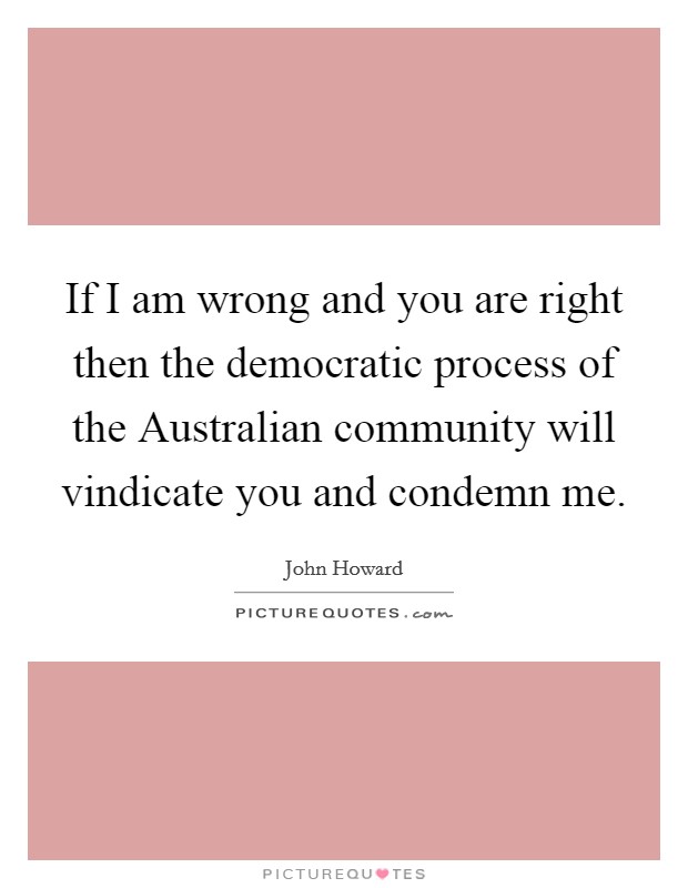 If I am wrong and you are right then the democratic process of the Australian community will vindicate you and condemn me. Picture Quote #1