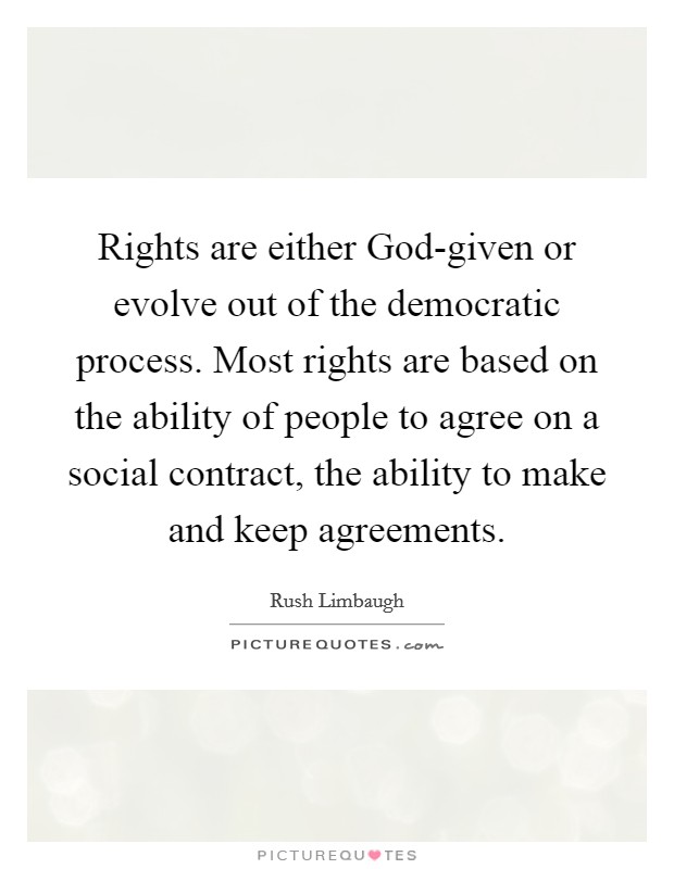 Rights are either God-given or evolve out of the democratic process. Most rights are based on the ability of people to agree on a social contract, the ability to make and keep agreements. Picture Quote #1