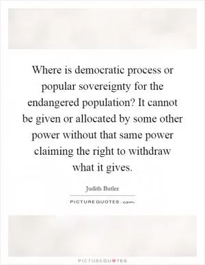 Where is democratic process or popular sovereignty for the endangered population? It cannot be given or allocated by some other power without that same power claiming the right to withdraw what it gives Picture Quote #1