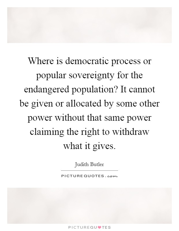 Where is democratic process or popular sovereignty for the endangered population? It cannot be given or allocated by some other power without that same power claiming the right to withdraw what it gives. Picture Quote #1