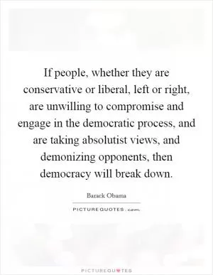 If people, whether they are conservative or liberal, left or right, are unwilling to compromise and engage in the democratic process, and are taking absolutist views, and demonizing opponents, then democracy will break down Picture Quote #1