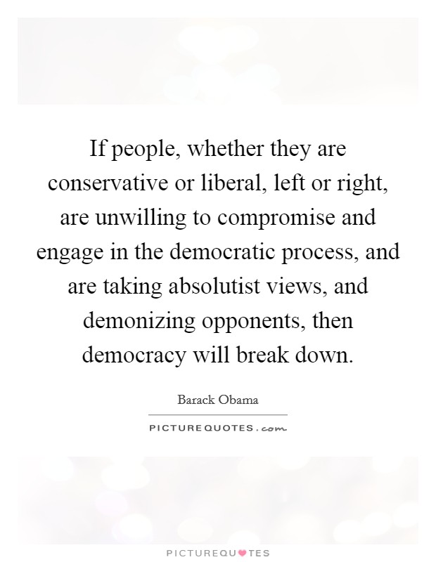 If people, whether they are conservative or liberal, left or right, are unwilling to compromise and engage in the democratic process, and are taking absolutist views, and demonizing opponents, then democracy will break down. Picture Quote #1