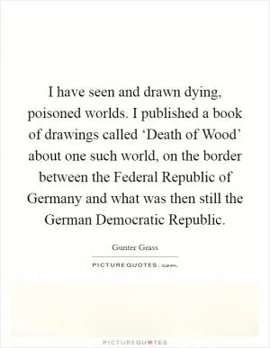 I have seen and drawn dying, poisoned worlds. I published a book of drawings called ‘Death of Wood’ about one such world, on the border between the Federal Republic of Germany and what was then still the German Democratic Republic Picture Quote #1