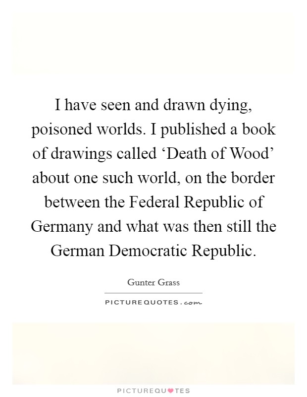 I have seen and drawn dying, poisoned worlds. I published a book of drawings called ‘Death of Wood' about one such world, on the border between the Federal Republic of Germany and what was then still the German Democratic Republic. Picture Quote #1
