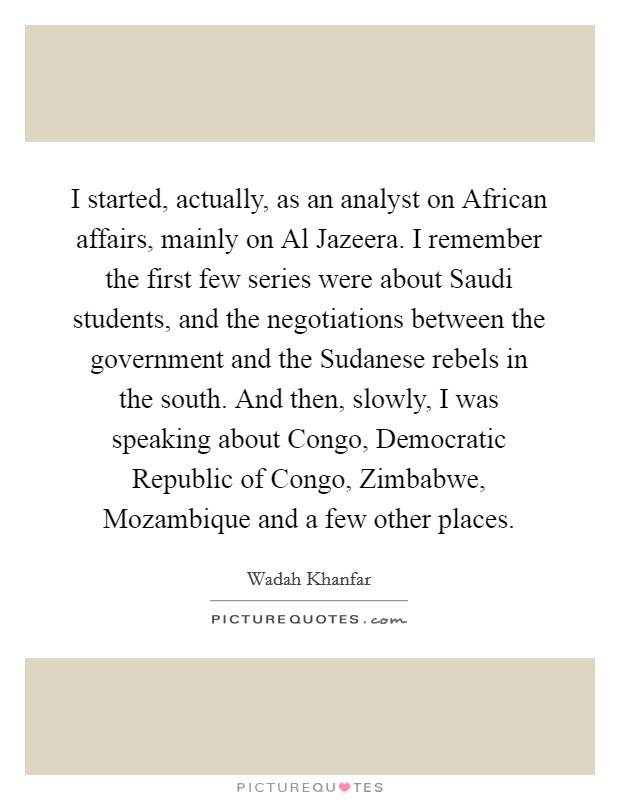 I started, actually, as an analyst on African affairs, mainly on Al Jazeera. I remember the first few series were about Saudi students, and the negotiations between the government and the Sudanese rebels in the south. And then, slowly, I was speaking about Congo, Democratic Republic of Congo, Zimbabwe, Mozambique and a few other places. Picture Quote #1