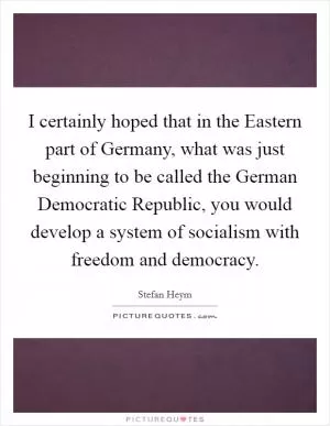 I certainly hoped that in the Eastern part of Germany, what was just beginning to be called the German Democratic Republic, you would develop a system of socialism with freedom and democracy Picture Quote #1