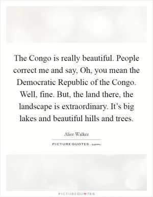 The Congo is really beautiful. People correct me and say, Oh, you mean the Democratic Republic of the Congo. Well, fine. But, the land there, the landscape is extraordinary. It’s big lakes and beautiful hills and trees Picture Quote #1