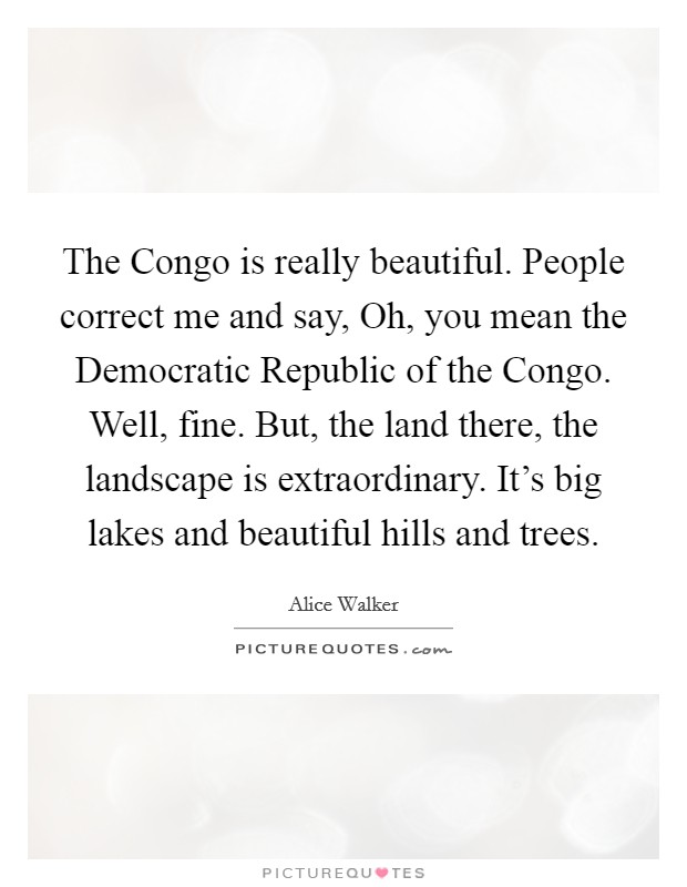 The Congo is really beautiful. People correct me and say, Oh, you mean the Democratic Republic of the Congo. Well, fine. But, the land there, the landscape is extraordinary. It's big lakes and beautiful hills and trees. Picture Quote #1