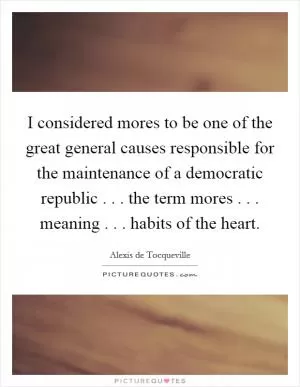 I considered mores to be one of the great general causes responsible for the maintenance of a democratic republic . . . the term mores . . . meaning . . . habits of the heart Picture Quote #1