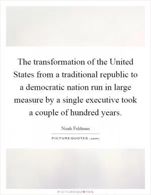 The transformation of the United States from a traditional republic to a democratic nation run in large measure by a single executive took a couple of hundred years Picture Quote #1
