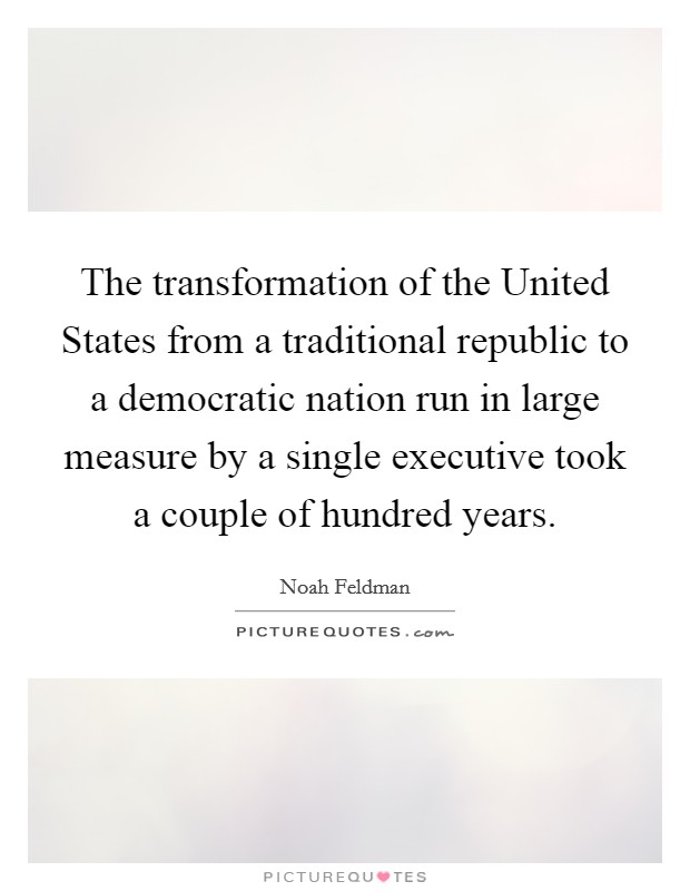 The transformation of the United States from a traditional republic to a democratic nation run in large measure by a single executive took a couple of hundred years. Picture Quote #1