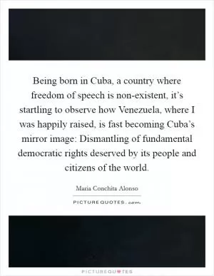 Being born in Cuba, a country where freedom of speech is non-existent, it’s startling to observe how Venezuela, where I was happily raised, is fast becoming Cuba’s mirror image: Dismantling of fundamental democratic rights deserved by its people and citizens of the world Picture Quote #1