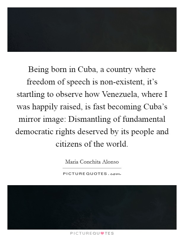 Being born in Cuba, a country where freedom of speech is non-existent, it's startling to observe how Venezuela, where I was happily raised, is fast becoming Cuba's mirror image: Dismantling of fundamental democratic rights deserved by its people and citizens of the world. Picture Quote #1
