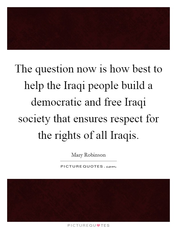 The question now is how best to help the Iraqi people build a democratic and free Iraqi society that ensures respect for the rights of all Iraqis. Picture Quote #1