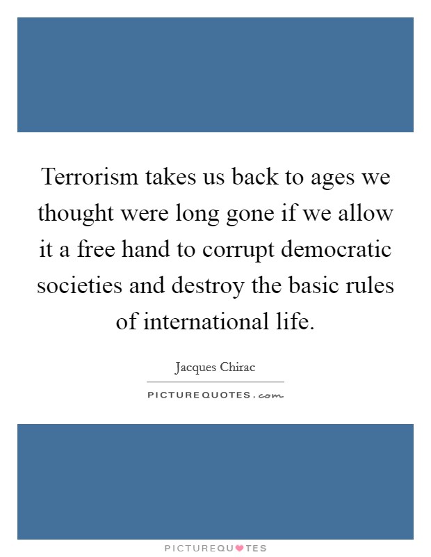 Terrorism takes us back to ages we thought were long gone if we allow it a free hand to corrupt democratic societies and destroy the basic rules of international life. Picture Quote #1