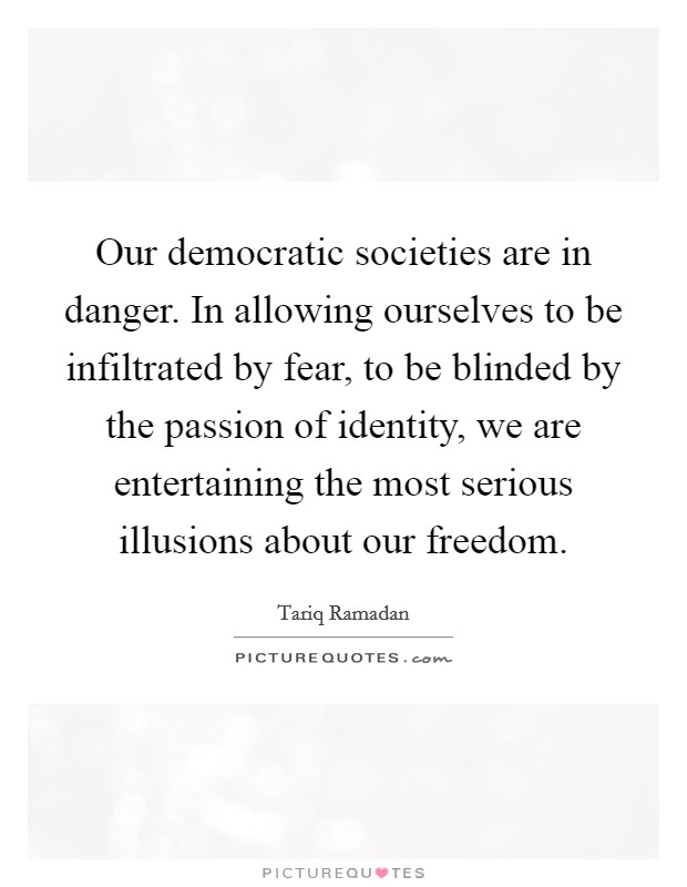 Our democratic societies are in danger. In allowing ourselves to be infiltrated by fear, to be blinded by the passion of identity, we are entertaining the most serious illusions about our freedom. Picture Quote #1