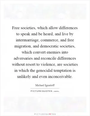 Free societies, which allow differences to speak and be heard, and live by intermarriage, commerce, and free migration, and democratic societies, which convert enemies into adversaries and reconcile differences without resort to violence, are societies in which the genocidal temptation is unlikely and even inconceivable Picture Quote #1