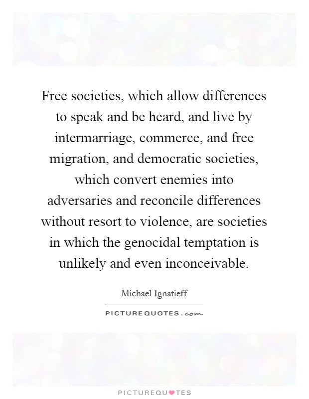 Free societies, which allow differences to speak and be heard, and live by intermarriage, commerce, and free migration, and democratic societies, which convert enemies into adversaries and reconcile differences without resort to violence, are societies in which the genocidal temptation is unlikely and even inconceivable. Picture Quote #1