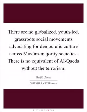 There are no globalized, youth-led, grassroots social movements advocating for democratic culture across Muslim-majority societies. There is no equivalent of Al-Qaeda without the terrorism Picture Quote #1