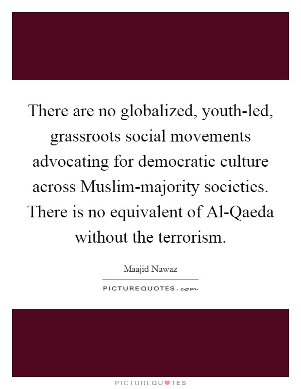 There are no globalized, youth-led, grassroots social movements advocating for democratic culture across Muslim-majority societies. There is no equivalent of Al-Qaeda without the terrorism. Picture Quote #1