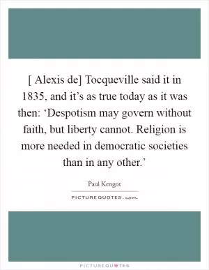 [ Alexis de] Tocqueville said it in 1835, and it’s as true today as it was then: ‘Despotism may govern without faith, but liberty cannot. Religion is more needed in democratic societies than in any other.’ Picture Quote #1
