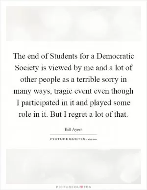The end of Students for a Democratic Society is viewed by me and a lot of other people as a terrible sorry in many ways, tragic event even though I participated in it and played some role in it. But I regret a lot of that Picture Quote #1