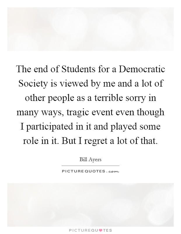 The end of Students for a Democratic Society is viewed by me and a lot of other people as a terrible sorry in many ways, tragic event even though I participated in it and played some role in it. But I regret a lot of that. Picture Quote #1