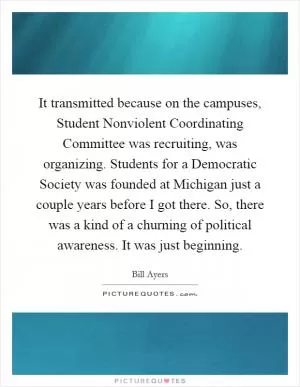 It transmitted because on the campuses, Student Nonviolent Coordinating Committee was recruiting, was organizing. Students for a Democratic Society was founded at Michigan just a couple years before I got there. So, there was a kind of a churning of political awareness. It was just beginning Picture Quote #1