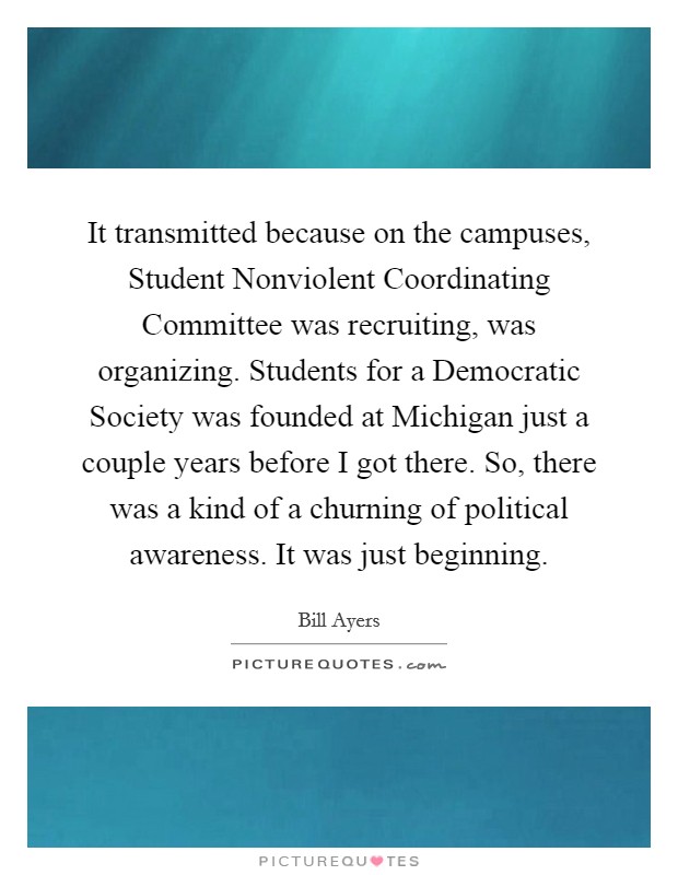 It transmitted because on the campuses, Student Nonviolent Coordinating Committee was recruiting, was organizing. Students for a Democratic Society was founded at Michigan just a couple years before I got there. So, there was a kind of a churning of political awareness. It was just beginning. Picture Quote #1