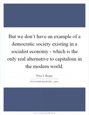 But we don’t have an example of a democratic society existing in a socialist economy - which is the only real alternative to capitalism in the modern world Picture Quote #1