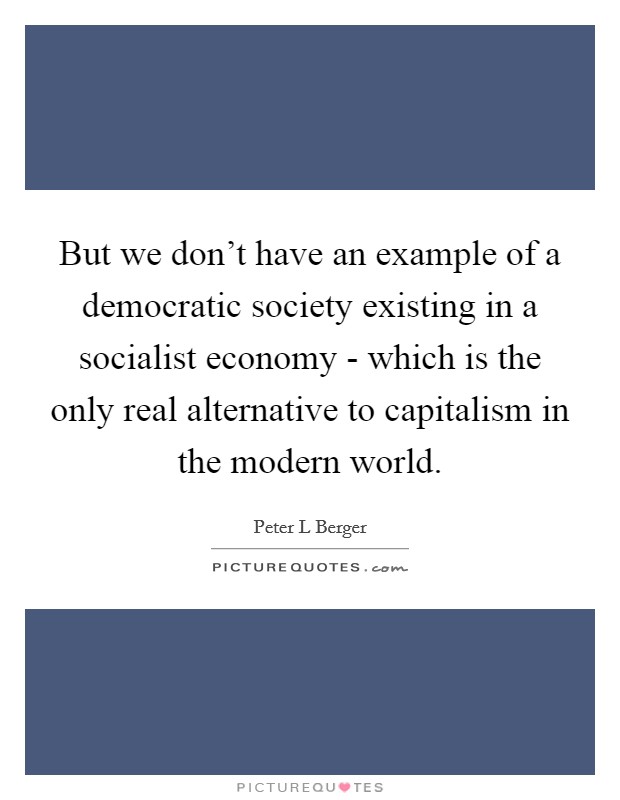 But we don't have an example of a democratic society existing in a socialist economy - which is the only real alternative to capitalism in the modern world. Picture Quote #1
