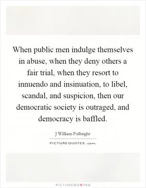 When public men indulge themselves in abuse, when they deny others a fair trial, when they resort to innuendo and insinuation, to libel, scandal, and suspicion, then our democratic society is outraged, and democracy is baffled Picture Quote #1