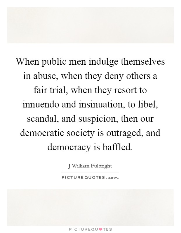 When public men indulge themselves in abuse, when they deny others a fair trial, when they resort to innuendo and insinuation, to libel, scandal, and suspicion, then our democratic society is outraged, and democracy is baffled. Picture Quote #1