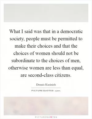 What I said was that in a democratic society, people must be permitted to make their choices and that the choices of women should not be subordinate to the choices of men, otherwise women are less than equal, are second-class citizens Picture Quote #1