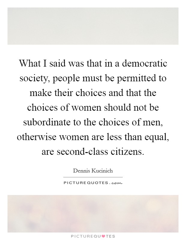 What I said was that in a democratic society, people must be permitted to make their choices and that the choices of women should not be subordinate to the choices of men, otherwise women are less than equal, are second-class citizens. Picture Quote #1