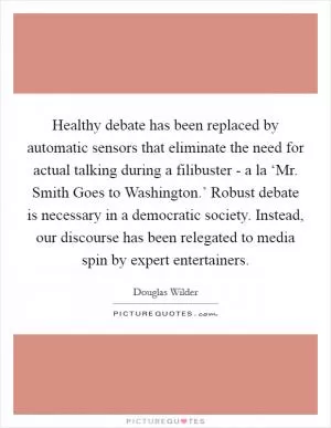 Healthy debate has been replaced by automatic sensors that eliminate the need for actual talking during a filibuster - a la ‘Mr. Smith Goes to Washington.’ Robust debate is necessary in a democratic society. Instead, our discourse has been relegated to media spin by expert entertainers Picture Quote #1