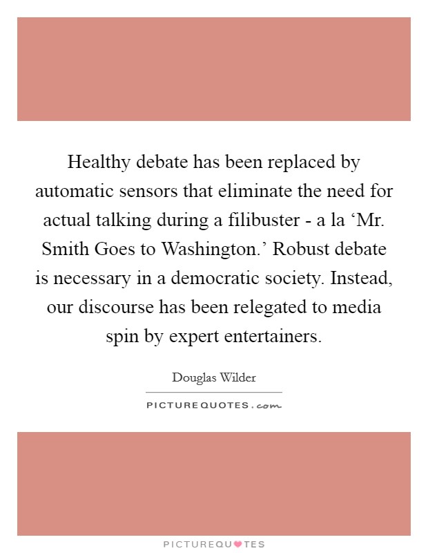 Healthy debate has been replaced by automatic sensors that eliminate the need for actual talking during a filibuster - a la ‘Mr. Smith Goes to Washington.' Robust debate is necessary in a democratic society. Instead, our discourse has been relegated to media spin by expert entertainers. Picture Quote #1