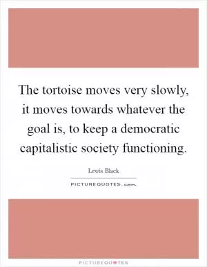 The tortoise moves very slowly, it moves towards whatever the goal is, to keep a democratic capitalistic society functioning Picture Quote #1