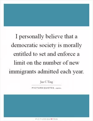 I personally believe that a democratic society is morally entitled to set and enforce a limit on the number of new immigrants admitted each year Picture Quote #1