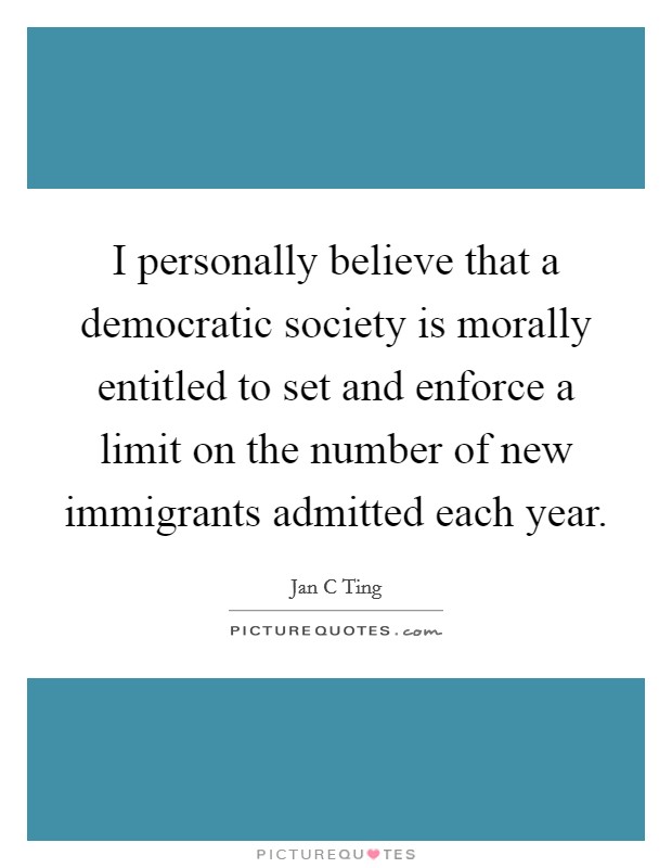 I personally believe that a democratic society is morally entitled to set and enforce a limit on the number of new immigrants admitted each year. Picture Quote #1