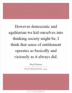 However democratic and egalitarian we kid ourselves into thinking society might be, I think that sense of entitlement operates as basically and viciously as it always did Picture Quote #1