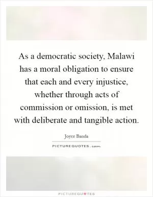 As a democratic society, Malawi has a moral obligation to ensure that each and every injustice, whether through acts of commission or omission, is met with deliberate and tangible action Picture Quote #1