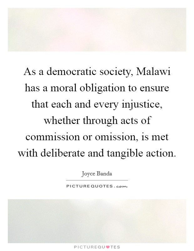 As a democratic society, Malawi has a moral obligation to ensure that each and every injustice, whether through acts of commission or omission, is met with deliberate and tangible action. Picture Quote #1