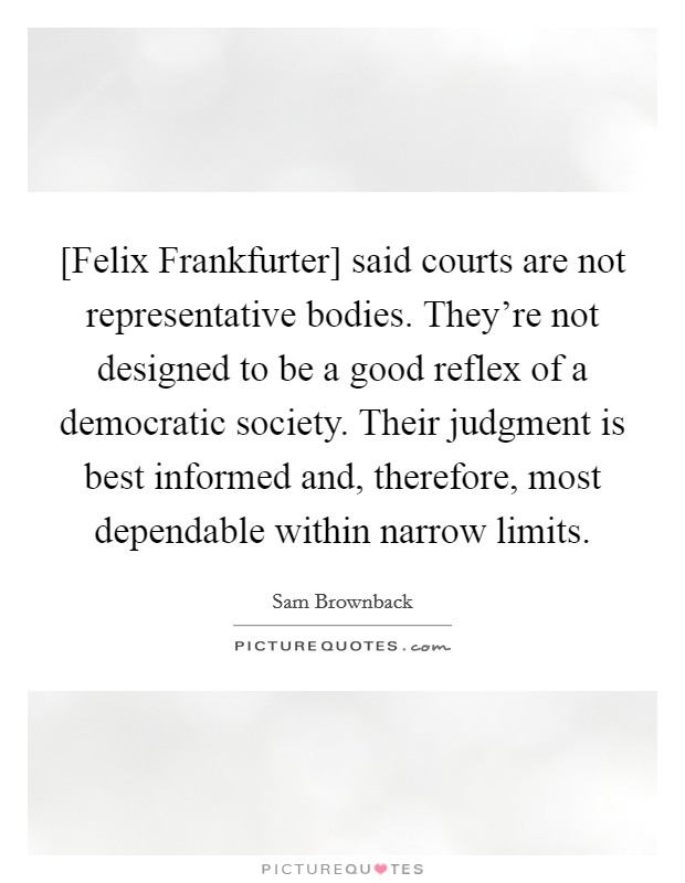 [Felix Frankfurter] said courts are not representative bodies. They're not designed to be a good reflex of a democratic society. Their judgment is best informed and, therefore, most dependable within narrow limits. Picture Quote #1