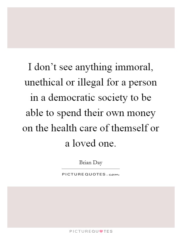 I don't see anything immoral, unethical or illegal for a person in a democratic society to be able to spend their own money on the health care of themself or a loved one. Picture Quote #1