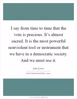 I say from time to time that the vote is precious. It’s almost sacred. It is the most powerful nonviolent tool or instrument that we have in a democratic society. And we must use it Picture Quote #1